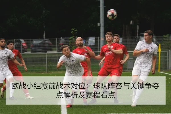 欧战小组赛前战术对位：球队阵容与关键争夺点解析及赛程看点